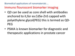 Biomedical applications of nanomaterials …
Immuno flouroscent biomarker imaging
• QD can be used as core shell with antibodies
anchored to it,for ex.CdSe-ZnS capped with
polyethylene glycol(PEG) this is termed as QD-
PEG
• PSMA is known biomarker for diagnostic and
therapeutic applications in prostate cancer
 