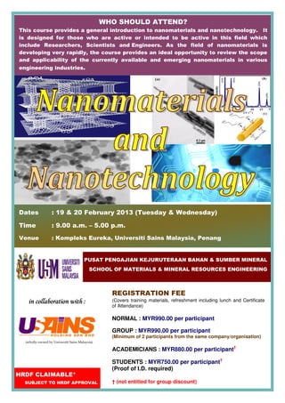 WHO SHOULD ATTEND?
This course provides a general introduction to nanomaterials and nanotechnology. It
is designed for those who are active or intended to be active in this field which
include Researchers, Scientists and Engineers. As the field of nanomaterials is
developing very rapidly, the course provides an ideal opportunity to review the scope
and applicability of the currently available and emerging nanomaterials in various
engineering industries.




Dates             : 19 & 20 February 2013 (Tuesday & Wednesday)

Time              : 9.00 a.m. – 5.00 p.m.

Venue             : Kompleks Eureka, Universiti Sains Malaysia, Penang


                                       PUSAT PENGAJIAN KEJURUTERAAN BAHAN & SUMBER MINERAL
                                          SCHOOL OF MATERIALS & MINERAL RESOURCES ENGINEERING



                                                  REGISTRATION FEE
   in collaboration with :                        (Covers training materials, refreshment including lunch and Certificate
                                                  of Attendance)

                                                  NORMAL : MYR990.00 per participant

                                                  GROUP : MYR990.00 per participant
                                                  (Minimum of 2 participants from the same company/organisation)
  (wholly-owned by Universiti Sains Malaysia)

                                                  ACADEMICIANS : MYR880.00 per participant†

                                                  STUDENTS : MYR750.00 per participant†
                                                  (Proof of I.D. required)
HRDF CLAIMABLE*
  SUBJECT TO HRDF APPROVAL                        † (not entitled for group discount)
 