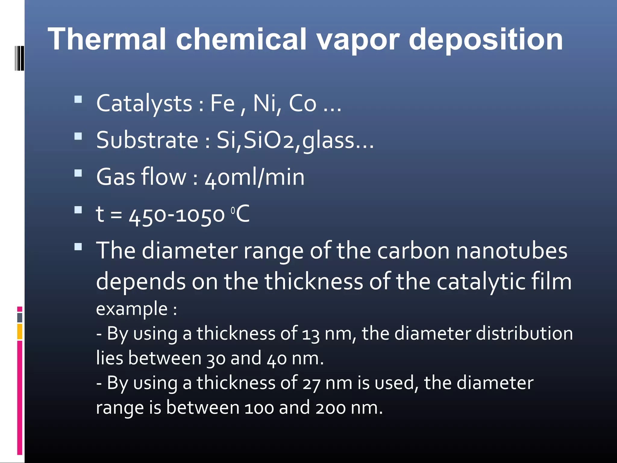 Thermal chemical vapor deposition
  Catalysts : Fe , Ni, Co …
  Substrate : Si,SiO2,glass…
  Gas flow : 40ml/min
  t = 450-1050 oC
  The diameter range of the carbon nanotubes
   depends on the thickness of the catalytic film
   example :
   - By using a thickness of 13 nm, the diameter distribution
   lies between 30 and 40 nm.
   - By using a thickness of 27 nm is used, the diameter
   range is between 100 and 200 nm.
 