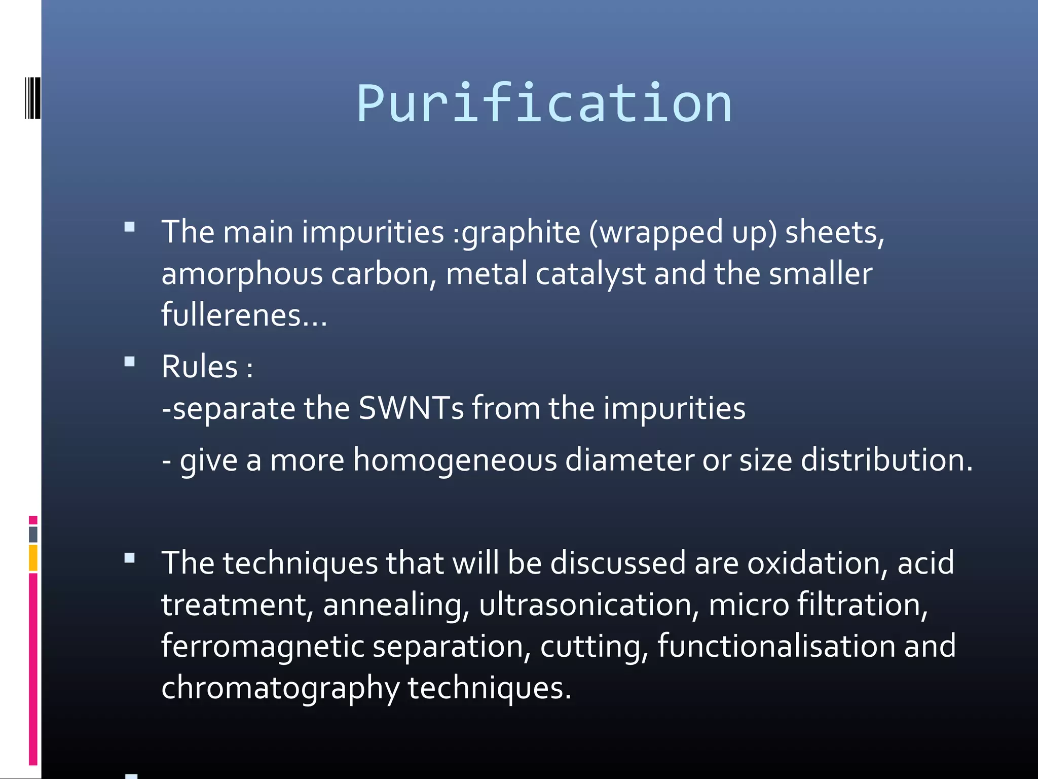 Purification

 The main impurities :graphite (wrapped up) sheets,
  amorphous carbon, metal catalyst and the smaller
  fullerenes…
 Rules :
  -separate the SWNTs from the impurities
  - give a more homogeneous diameter or size distribution.

 The techniques that will be discussed are oxidation, acid
  treatment, annealing, ultrasonication, micro filtration,
  ferromagnetic separation, cutting, functionalisation and
  chromatography techniques.
 