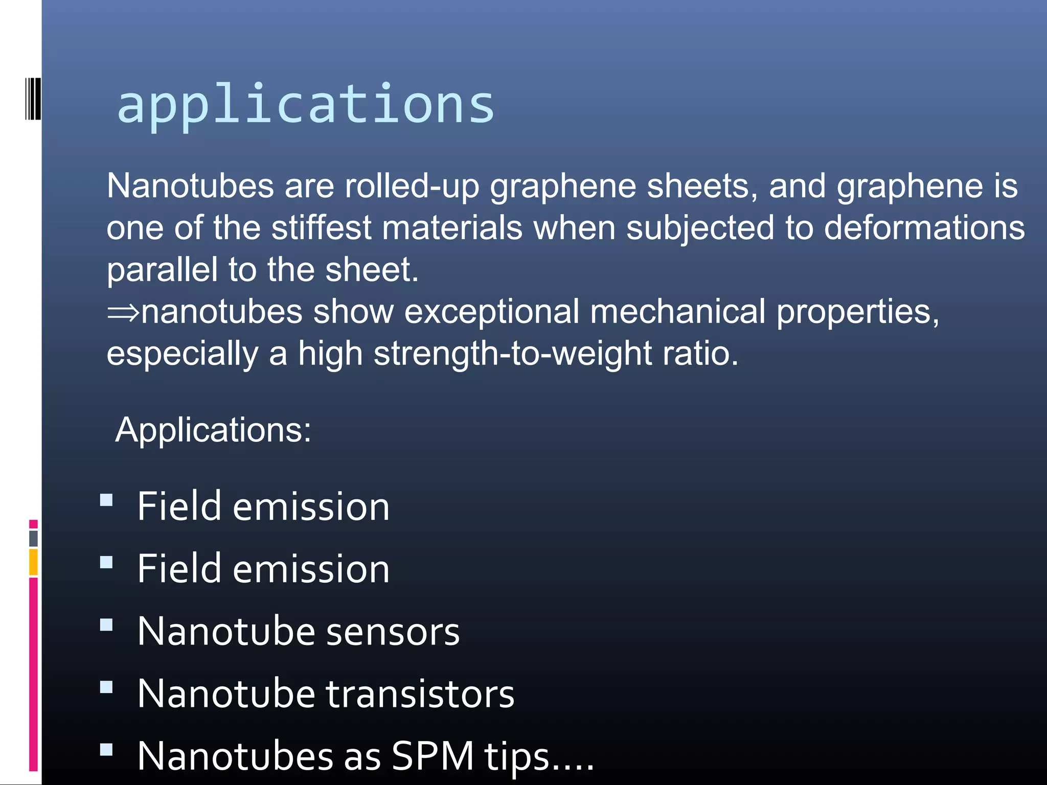 applications
Nanotubes are rolled-up graphene sheets, and graphene is
one of the stiffest materials when subjected to deformations
parallel to the sheet.
⇒nanotubes show exceptional mechanical properties,
especially a high strength-to-weight ratio.

Applications:

 Field emission
 Field emission
 Nanotube sensors
 Nanotube transistors
 Nanotubes as SPM tips….
 