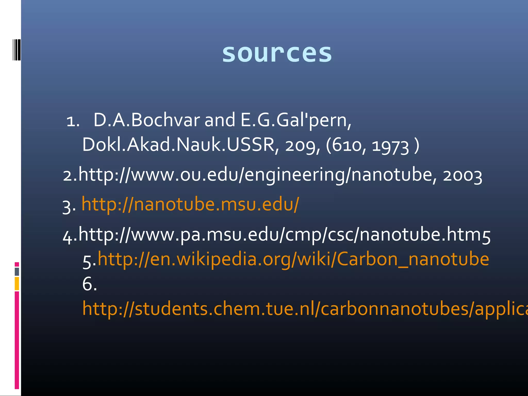 sources

1. D.A.Bochvar and E.G.Gal'pern,
   Dokl.Akad.Nauk.USSR, 209, (610, 1973 )
2.http://www.ou.edu/engineering/nanotube, 2003
3. http://nanotube.msu.edu/
4.http://www.pa.msu.edu/cmp/csc/nanotube.htm5
   5.http://en.wikipedia.org/wiki/Carbon_nanotube
   6.
   http://students.chem.tue.nl/carbonnanotubes/applica
 
