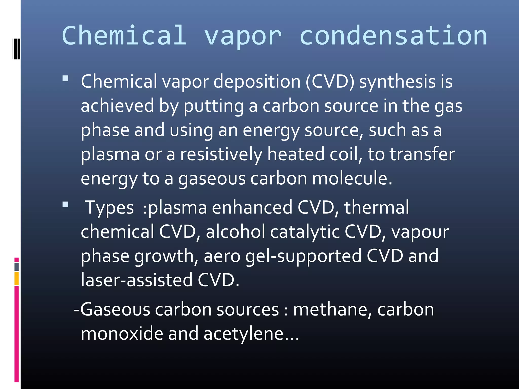Chemical vapor condensation
 Chemical vapor deposition (CVD) synthesis is
  achieved by putting a carbon source in the gas
  phase and using an energy source, such as a
  plasma or a resistively heated coil, to transfer
  energy to a gaseous carbon molecule.
 Types :plasma enhanced CVD, thermal
  chemical CVD, alcohol catalytic CVD, vapour
  phase growth, aero gel-supported CVD and
  laser-assisted CVD.
 -Gaseous carbon sources : methane, carbon
  monoxide and acetylene…
 
