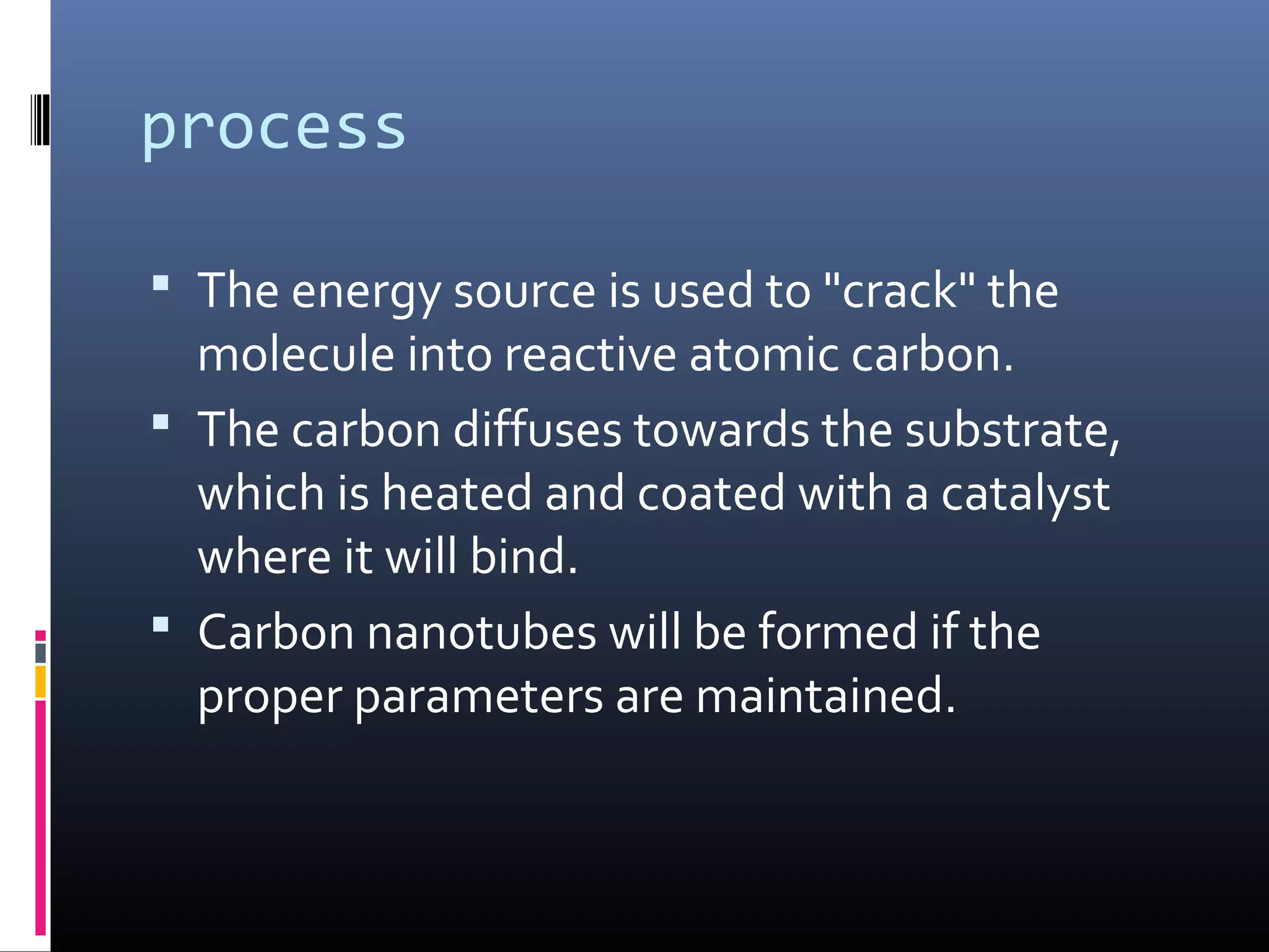 process

 The energy source is used to "crack" the
  molecule into reactive atomic carbon.
 The carbon diffuses towards the substrate,
  which is heated and coated with a catalyst
  where it will bind.
 Carbon nanotubes will be formed if the
  proper parameters are maintained.
 