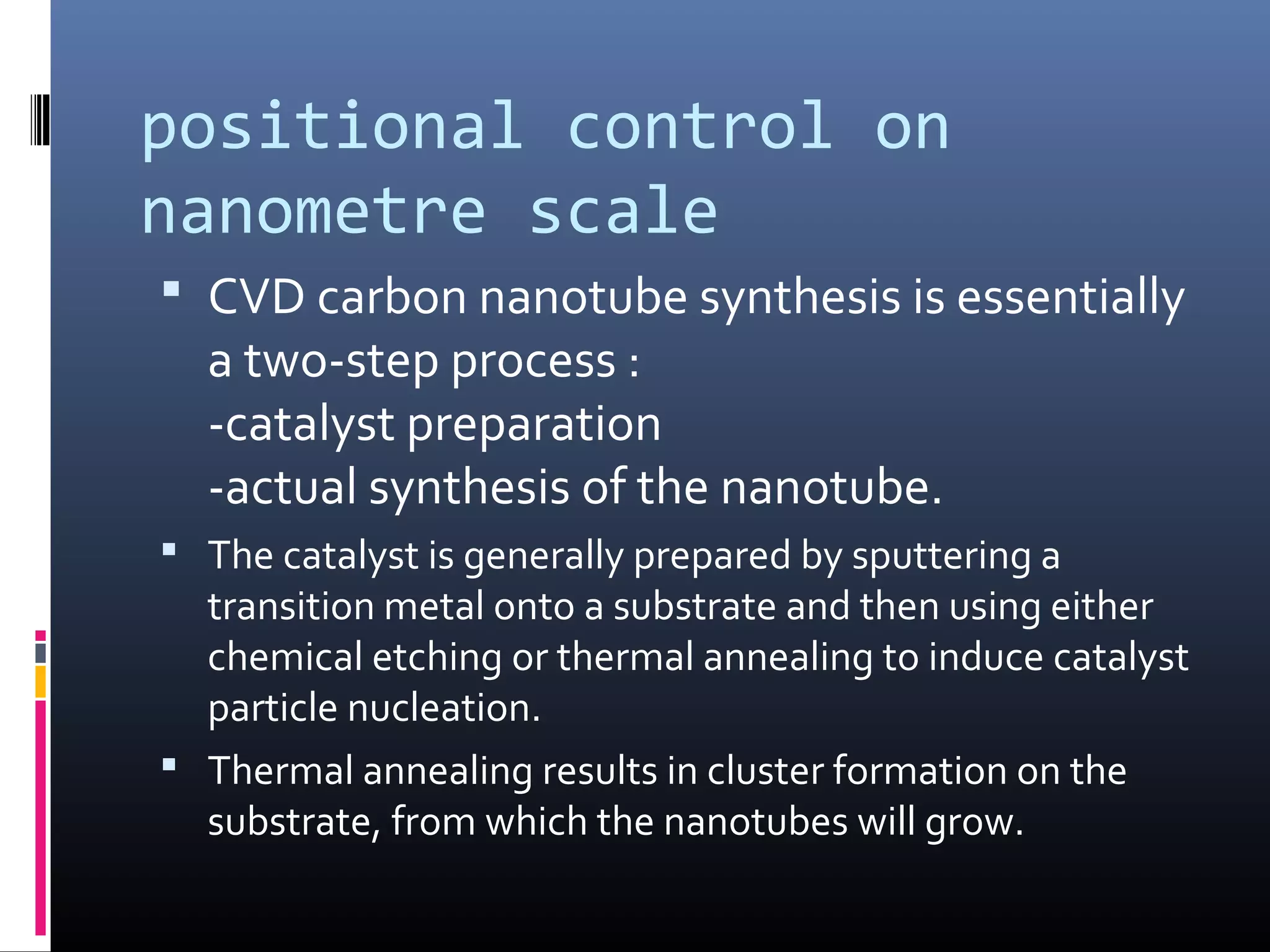 positional control on
nanometre scale
 CVD carbon nanotube synthesis is essentially
  a two-step process :
  -catalyst preparation
  -actual synthesis of the nanotube.
 The catalyst is generally prepared by sputtering a
  transition metal onto a substrate and then using either
  chemical etching or thermal annealing to induce catalyst
  particle nucleation.
 Thermal annealing results in cluster formation on the
  substrate, from which the nanotubes will grow.
 