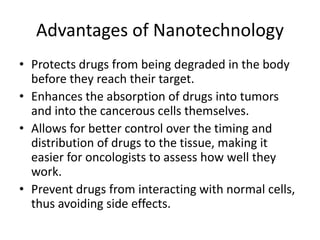 Advantages of Nanotechnology
• Protects drugs from being degraded in the body
before they reach their target.
• Enhances the absorption of drugs into tumors
and into the cancerous cells themselves.
• Allows for better control over the timing and
distribution of drugs to the tissue, making it
easier for oncologists to assess how well they
work.
• Prevent drugs from interacting with normal cells,
thus avoiding side effects.
 