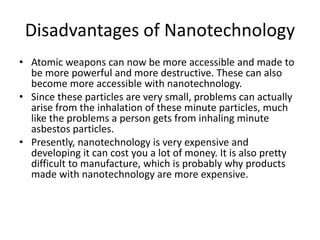Disadvantages of Nanotechnology
• Atomic weapons can now be more accessible and made to
be more powerful and more destructive. These can also
become more accessible with nanotechnology.
• Since these particles are very small, problems can actually
arise from the inhalation of these minute particles, much
like the problems a person gets from inhaling minute
asbestos particles.
• Presently, nanotechnology is very expensive and
developing it can cost you a lot of money. It is also pretty
difficult to manufacture, which is probably why products
made with nanotechnology are more expensive.
 