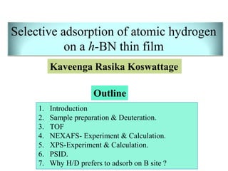 Selective adsorption of atomic hydrogen
on a h-BN thin film
Outline
1. Introduction
2. Sample preparation & Deuteration.
3. TOF
4. NEXAFS- Experiment & Calculation.
5. XPS-Experiment & Calculation.
6. PSID.
7. Why H/D prefers to adsorb on B site ?
Kaveenga Rasika Koswattage
 
