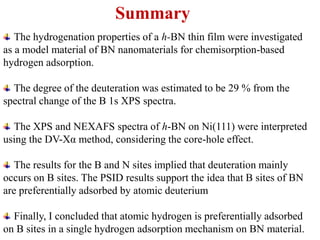 The hydrogenation properties of a h-BN thin film were investigated
as a model material of BN nanomaterials for chemisorption-based
hydrogen adsorption.
The degree of the deuteration was estimated to be 29 % from the
spectral change of the B 1s XPS spectra.
The XPS and NEXAFS spectra of h-BN on Ni(111) were interpreted
using the DV-Xα method, considering the core-hole effect.
The results for the B and N sites implied that deuteration mainly
occurs on B sites. The PSID results support the idea that B sites of BN
are preferentially adsorbed by atomic deuterium
Finally, I concluded that atomic hydrogen is preferentially adsorbed
on B sites in a single hydrogen adsorption mechanism on BN material.
Summary
 