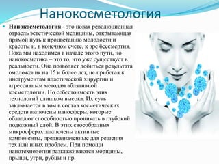 Нанокосметология
 Нанокосметология - это новая революционная
отрасль эстетической медицины, открывающая
прямой путь к процветанию молодости и
красоты и, в конечном счете, к эре бессмертия.
Пока мы находимся в начале этого пути, но
нанокосметика – это то, что уже существует в
реальности. Она позволяет добиться результата
омоложения на 15 и более лет, не прибегая к
инструментам пластической хирургии и
агрессивным методам аблятивной
косметологии. Но себестоимость этих
технологий слишком высока. Их суть
заключается в том в состав косметических
средств включены наносферы, которые
обладают способностью проникать в глубокий
подкожный слой. В этих своеобразных
микросферах заключены активные
компоненты, предназначенные для решения
тех или иных проблем. При помощи
нанотехнологии разглаживаются морщины,
прыщи, угри, рубцы и пр.
 