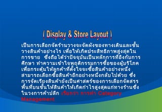 เป็น การเลือ กจัด ร้า นวางจะจัด ผัง ของทางเดิน และชั้น
วางสิน ค้า อย่า งไร เพื่อ ให้เ กิด ประสิท ธิภ าพสูง สุด ใน
การขาย ซึ่ง ถือ ได้ว ่า ปัจ จุบ ัน เป็น หลัก การที่อ ิง กับ การ
ศึก ษา ทำา ความเข้า ใจพฤติก รรมการซื้อ ของผู้บ ริโ ภค
เพื่อ กระตุ้น ให้ล ูก ค้า ที่ต ั้ง ใจจะซื้อ สิน ค้า อย่า งหนึ่ง
สามารถเลือ กซื้อ สิน ค้า อีก อย่า งหนึ่ง กลับ ไปด้ว ย ซึ่ง
การจัด เรีย งสิน ค้า ยัง เป็น ศาสตร์ข องการเลือ กจัด สรร
พื้น ที่บ นชั้น ให้ส ิน ค้า ให้เ กิด กำา ไรสูง สุด แก่ท างร้า นซึ่ง
ในวงการค้า ปลีก เรีย กว่า การทำา Category
Management
 