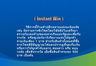 วิธ ีก ารนี้ร ้า นค้า ปลีก หลายแห่ง จะนิย มจัด
เช่น จัด รายการชิง โชคโดยใช้ส ลิป ใบเสร็จ มา
ตรวจกับ เลยท้า ยของฉลากกิน แบ่ง รัฐ และเพื่อ รับ
รางวัล หรือ ซูเ ปอร์ม าร์เ ก็ต บางแห่ง ให้ล ูก ค้า
จ่า ยเงิน เพีย ง 1 บาท สำา หรับ สิน ค้า ทั้ง หมดที่ซ ื้อ
หากโชคดีม ีส ัญ ญาณไฟแดงปรากฏที่จ ุด เก็บ เงิน
หรือ การให้ล ูก ค้า จับ ฉลาก สอยดาว หรือ หมุน
วงล้อ เพื่อ ชิง รางวัล เมื่อ ซื้อ สิน ค้า ครบทุก 500
บาท เป็น ต้น
 