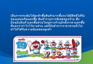 เป็น การกระตุ้น ให้ล ุก ค้า ซื้อ สิน ค้า มากขึ้น จะได้ม ีส ิท ธิไ ด้ร ับ
ของแถมหรือ แลกซื้อ สิน ค้า รายการพิเ ศษของร้า น ซึ่ง
ปัจ จุบ ัน สิน ค้า แลกซื้อ ส่ว นใหญ่ท างร้า นมัก ตั้ง ราคาแลกซื้อ
ที่บ อกว่า กำา ไรไว้บ างส่ว น แต่ก ็ย ัง ตำ่า กว่า ราคาขายทั่ว ไป
ทำา ให้ไ ด้ร ับ ความนิย มของลูก ค้า
 