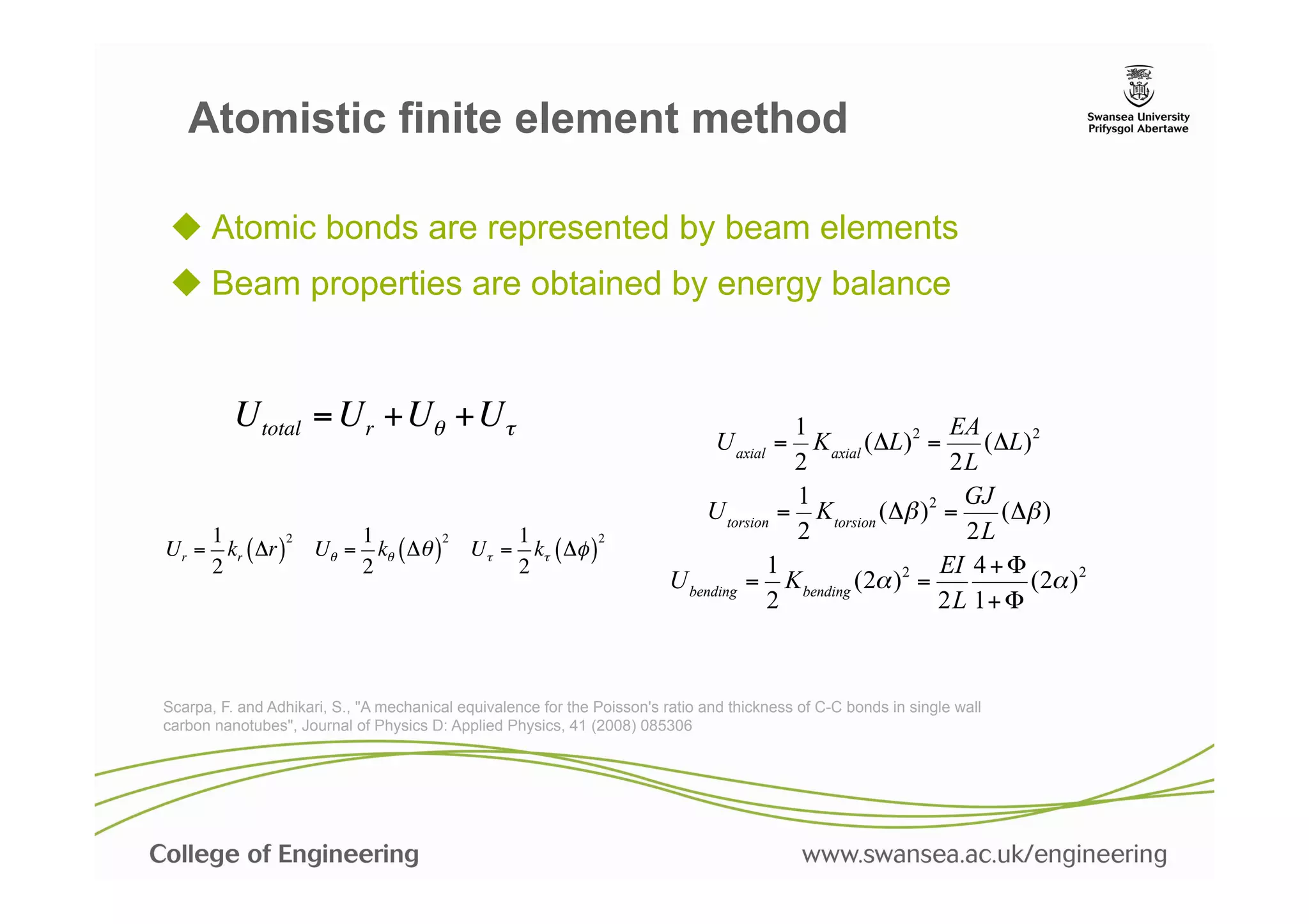 Atomistic finite element method

u  Atomic bonds are represented by beam elements
u  Beam properties are obtained by energy balance


          Utotal = Ur +Uθ +Uτ                                                            1                  EA
                                                                                 U axial = K axial (ΔL) 2 =    (ΔL) 2
                                                                                         2                  2L
                                                                                         1                    GJ
                                                                              U torsion = K torsion (Δβ ) 2 =    (Δβ )
    1         2    1         2    1          2                                           2                    2L
Ur = kr ( Δr ) Uθ = kθ ( Δθ ) Uτ = kτ ( Δφ )
    2              2              2                                                    1                   EI 4 + Φ
                                                                          U bending = K bending (2α ) 2 =           (2α ) 2
                                                                                       2                   2L 1+ Φ



Scarpa, F. and Adhikari, S., "A mechanical equivalence for the Poisson's ratio and thickness of C-C bonds in single wall
carbon nanotubes", Journal of Physics D: Applied Physics, 41 (2008) 085306
 