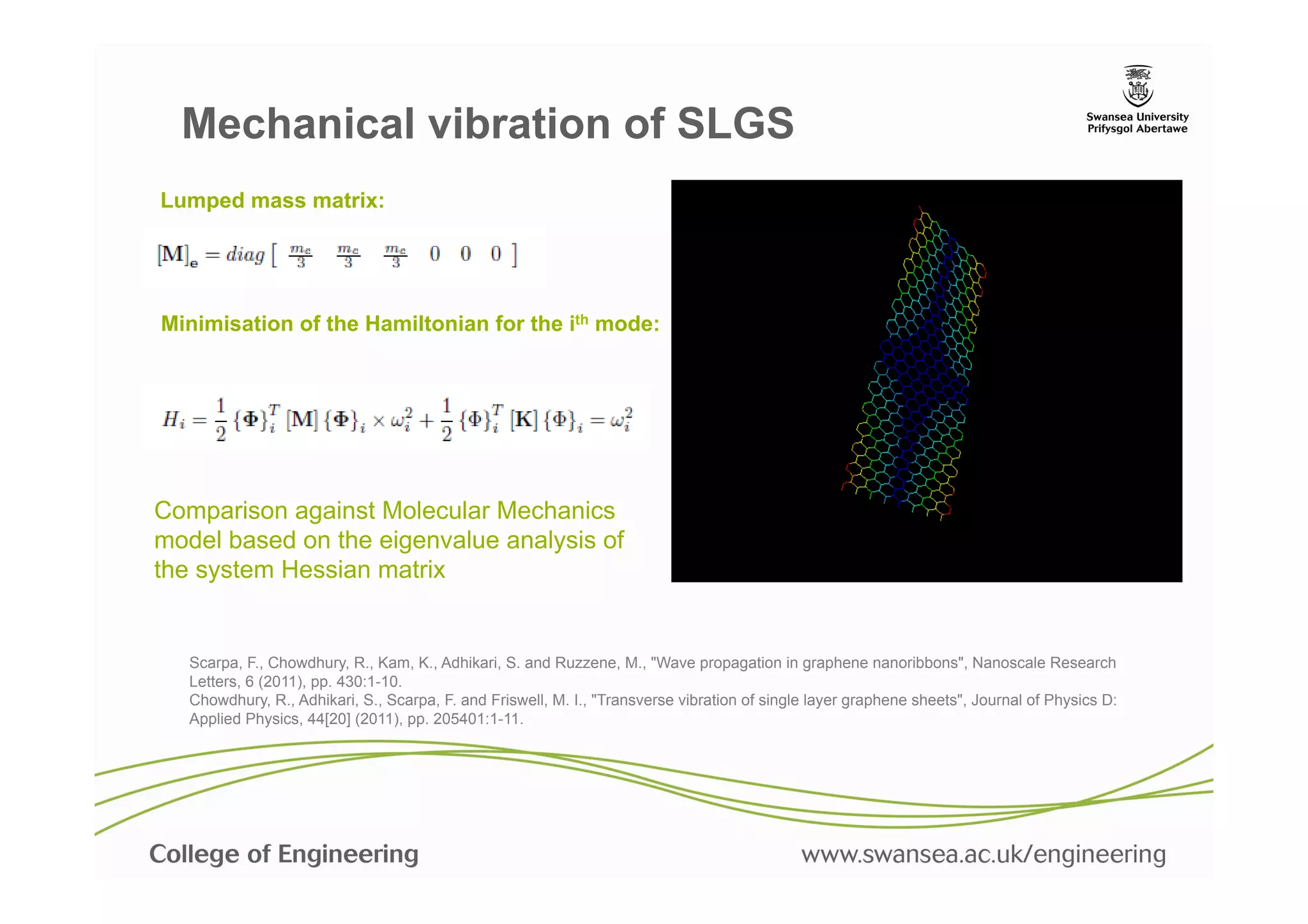 Mechanical vibration of SLGS
Lumped mass matrix:




Minimisation of the Hamiltonian for the ith mode:




Comparison against Molecular Mechanics
model based on the eigenvalue analysis of
the system Hessian matrix


   Scarpa, F., Chowdhury, R., Kam, K., Adhikari, S. and Ruzzene, M., "Wave propagation in graphene nanoribbons", Nanoscale Research
   Letters, 6 (2011), pp. 430:1-10.
   Chowdhury, R., Adhikari, S., Scarpa, F. and Friswell, M. I., "Transverse vibration of single layer graphene sheets", Journal of Physics D:
   Applied Physics, 44[20] (2011), pp. 205401:1-11.
 