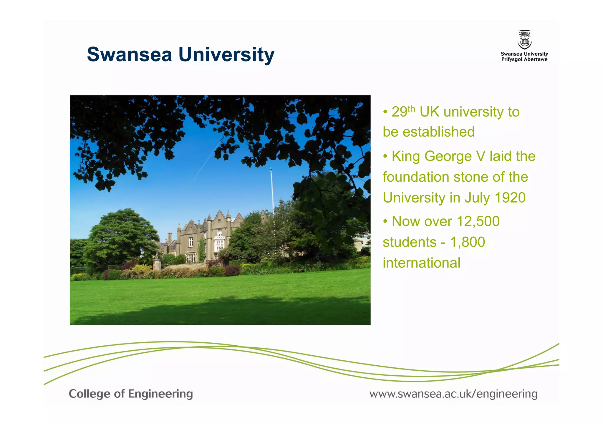 Swansea University

                     •  29th UK university to
                     be established
                     •  King George V laid the
                     foundation stone of the
                     University in July 1920
                     •  Now over 12,500
                     students - 1,800
                     international
 