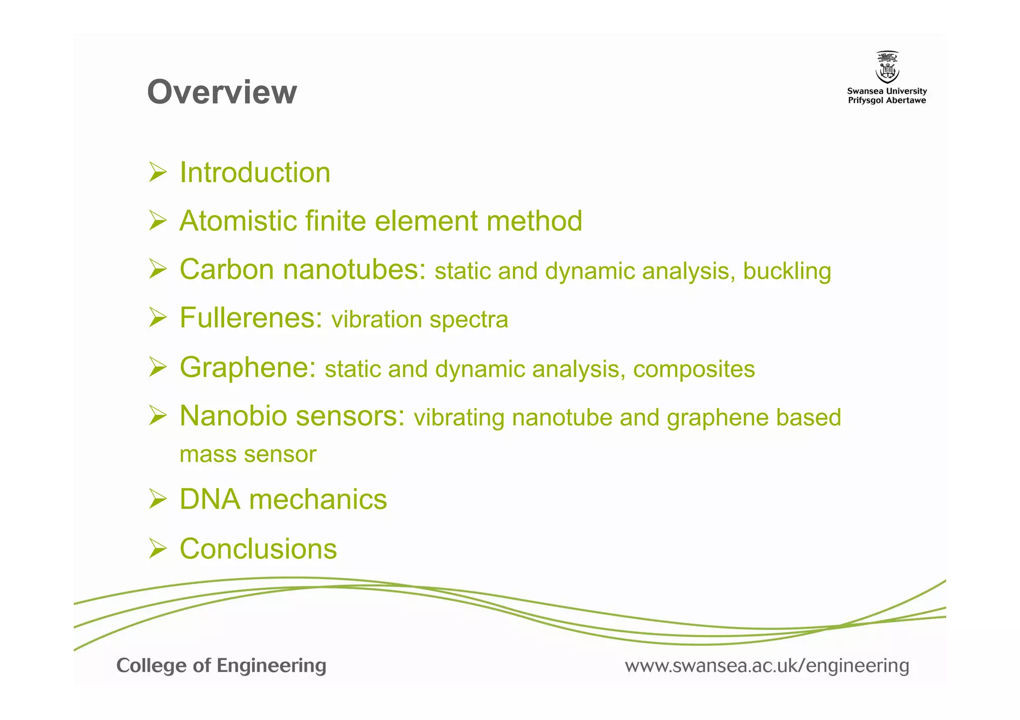 Overview

Ø  Introduction
Ø  Atomistic finite element method
Ø  Carbon nanotubes: static and dynamic analysis, buckling
Ø  Fullerenes: vibration spectra
Ø  Graphene: static and dynamic analysis, composites
Ø  Nanobio sensors: vibrating nanotube and graphene based
  mass sensor
Ø  DNA mechanics
Ø  Conclusions
 