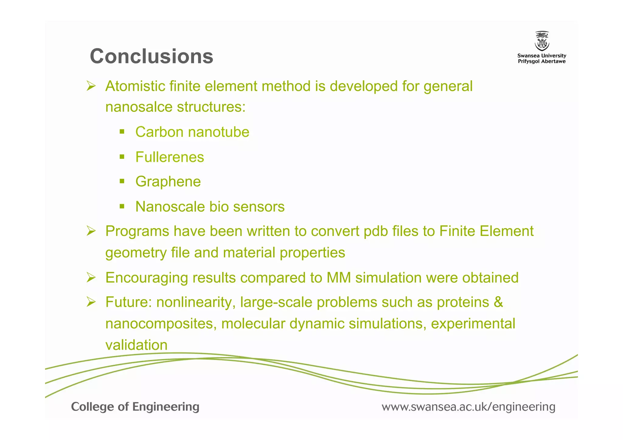 Conclusions
Ø  Atomistic finite element method is developed for general
    nanosalce structures:
     §  Carbon nanotube
     §  Fullerenes
     §  Graphene
     §  Nanoscale bio sensors
Ø  Programs have been written to convert pdb files to Finite Element
    geometry file and material properties
Ø  Encouraging results compared to MM simulation were obtained
Ø  Future: nonlinearity, large-scale problems such as proteins &
    nanocomposites, molecular dynamic simulations, experimental
    validation
 