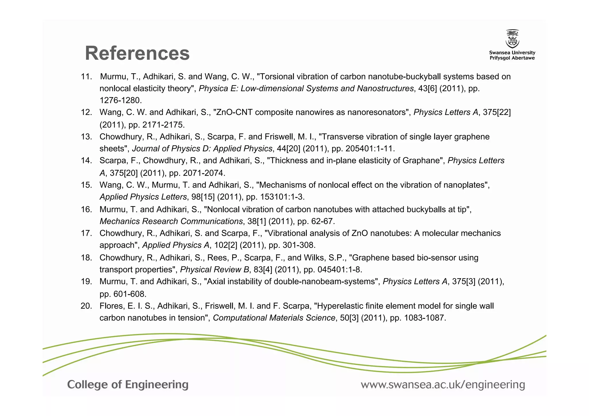 References
11.  Murmu, T., Adhikari, S. and Wang, C. W., "Torsional vibration of carbon nanotube-buckyball systems based on
     nonlocal elasticity theory", Physica E: Low-dimensional Systems and Nanostructures, 43[6] (2011), pp.
     1276-1280.	
  
12.  Wang, C. W. and Adhikari, S., "ZnO-CNT composite nanowires as nanoresonators", Physics Letters A, 375[22]
     (2011), pp. 2171-2175.	
  
13.  Chowdhury, R., Adhikari, S., Scarpa, F. and Friswell, M. I., "Transverse vibration of single layer graphene
     sheets", Journal of Physics D: Applied Physics, 44[20] (2011), pp. 205401:1-11.	
  
14.  Scarpa, F., Chowdhury, R., and Adhikari, S., "Thickness and in-plane elasticity of Graphane", Physics Letters
     A, 375[20] (2011), pp. 2071-2074.	
  
15.  Wang, C. W., Murmu, T. and Adhikari, S., "Mechanisms of nonlocal effect on the vibration of nanoplates",
     Applied Physics Letters, 98[15] (2011), pp. 153101:1-3.	
  
16.  Murmu, T. and Adhikari, S., "Nonlocal vibration of carbon nanotubes with attached buckyballs at tip",
     Mechanics Research Communications, 38[1] (2011), pp. 62-67.	
  
17.  Chowdhury, R., Adhikari, S. and Scarpa, F., "Vibrational analysis of ZnO nanotubes: A molecular mechanics
     approach", Applied Physics A, 102[2] (2011), pp. 301-308.	
  
18.  Chowdhury, R., Adhikari, S., Rees, P., Scarpa, F., and Wilks, S.P., "Graphene based bio-sensor using
     transport properties", Physical Review B, 83[4] (2011), pp. 045401:1-8.	
  
19.  Murmu, T. and Adhikari, S., "Axial instability of double-nanobeam-systems", Physics Letters A, 375[3] (2011),
     pp. 601-608.	
  
20.  Flores, E. I. S., Adhikari, S., Friswell, M. I. and F. Scarpa, "Hyperelastic finite element model for single wall
     carbon nanotubes in tension", Computational Materials Science, 50[3] (2011), pp. 1083-1087.	
  
 