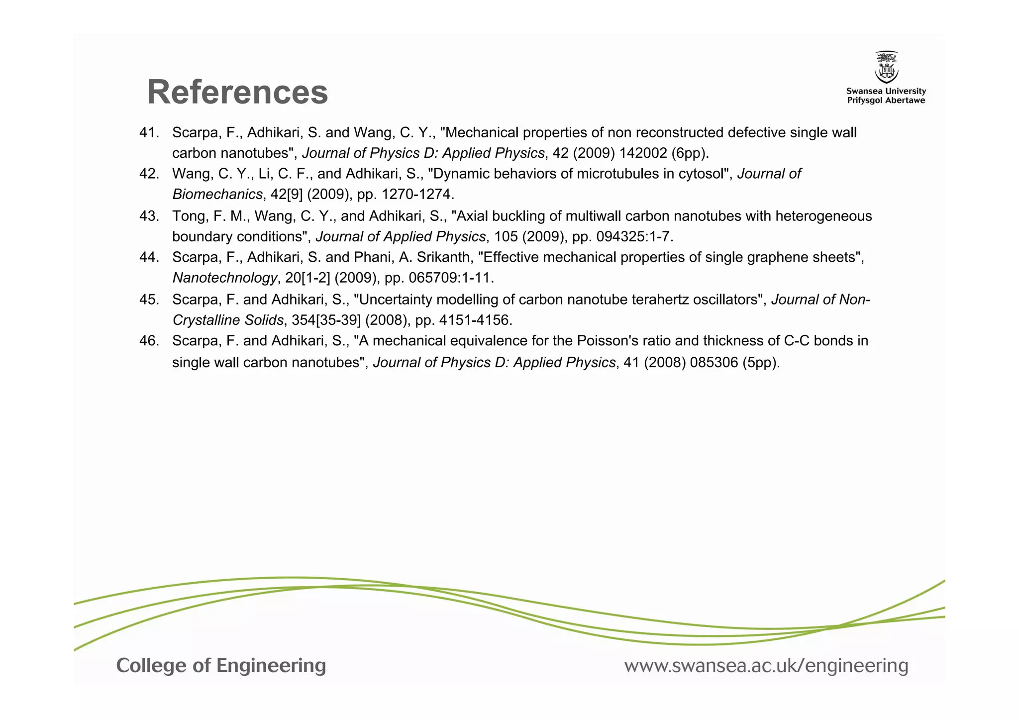 References
41.  Scarpa, F., Adhikari, S. and Wang, C. Y., "Mechanical properties of non reconstructed defective single wall
     carbon nanotubes", Journal of Physics D: Applied Physics, 42 (2009) 142002 (6pp).	
  
42.  Wang, C. Y., Li, C. F., and Adhikari, S., "Dynamic behaviors of microtubules in cytosol", Journal of
     Biomechanics, 42[9] (2009), pp. 1270-1274.	
  
43.  Tong, F. M., Wang, C. Y., and Adhikari, S., "Axial buckling of multiwall carbon nanotubes with heterogeneous
     boundary conditions", Journal of Applied Physics, 105 (2009), pp. 094325:1-7.	
  
44.  Scarpa, F., Adhikari, S. and Phani, A. Srikanth, "Effective mechanical properties of single graphene sheets",
     Nanotechnology, 20[1-2] (2009), pp. 065709:1-11.	
  
45.  Scarpa, F. and Adhikari, S., "Uncertainty modelling of carbon nanotube terahertz oscillators", Journal of Non-
     Crystalline Solids, 354[35-39] (2008), pp. 4151-4156.	
  
46.  Scarpa, F. and Adhikari, S., "A mechanical equivalence for the Poisson's ratio and thickness of C-C bonds in
     single wall carbon nanotubes", Journal of Physics D: Applied Physics, 41 (2008) 085306 (5pp).	
  
 