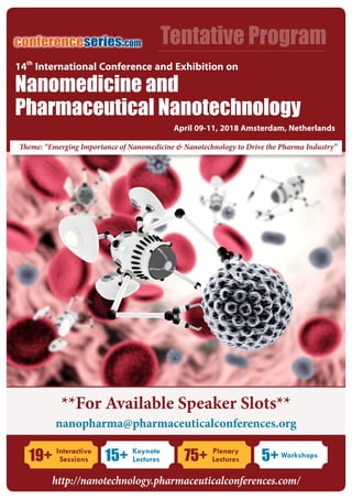 http://nanotechnology.pharmaceuticalconferences.com/
NanoMed 2018conferenceseries.com
Tentative Programconferenceseries.com
Theme: “Emerging Importance of Nanomedicine & Nanotechnology to Drive the Pharma Industry”
**For Available Speaker Slots**
nanopharma@pharmaceuticalconferences.org
Nanomedicine and
Pharmaceutical Nanotechnology
April 09-11, 2018 Amsterdam, Netherlands
14th
International Conference and Exhibition on
19+ Interactive
Sessions 75+ Plenary
Lectures15+ Keynote
Lectures 5+ Workshops
http://nanotechnology.pharmaceuticalconferences.com/
 