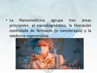 • La Nanomedicina agrupa tres áreas
principales: el nanodiagnóstico, la liberación
controlada de fármacos (o nanoterapia) y la
medicina regenerativa.
 