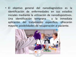 • El objetivo general del nanodiagnóstico es la
identificación de enfermedades en sus estadios
iniciales mediante la utilización de nanodispositivos.
Una identificación temprana y la inmediata
aplicación del tratamiento específico, ofrecerán
mayores posibilidades de recuperación al paciente.
 
