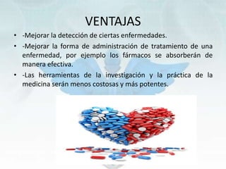 VENTAJAS
• -Mejorar la detección de ciertas enfermedades.
• -Mejorar la forma de administración de tratamiento de una
enfermedad, por ejemplo los fármacos se absorberán de
manera efectiva.
• -Las herramientas de la investigación y la práctica de la
medicina serán menos costosas y más potentes.
 
