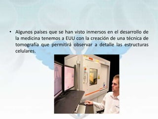 • Algunos países que se han visto inmersos en el desarrollo de
la medicina tenemos a EUU con la creación de una técnica de
tomografía que permitirá observar a detalle las estructuras
celulares.
 