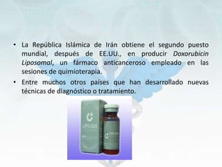 • La República Islámica de Irán obtiene el segundo puesto
mundial, después de EE.UU., en producir Doxorubicin
Liposomal, un fármaco anticanceroso empleado en las
sesiones de quimioterapia.
• Entre muchos otros países que han desarrollado nuevas
técnicas de diagnóstico o tratamiento.
 