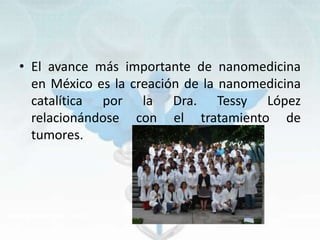 • El avance más importante de nanomedicina
en México es la creación de la nanomedicina
catalítica por la Dra. Tessy López
relacionándose con el tratamiento de
tumores.
 