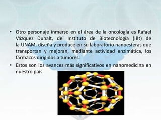 • Otro personaje inmerso en el área de la oncología es Rafael
Vázquez Duhalt, del Instituto de Biotecnología (IBt) de
la UNAM, diseña y produce en su laboratorio nanoesferas que
transportan y mejoran, mediante actividad enzimática, los
fármacos dirigidos a tumores.
• Estos son los avances más significativos en nanomedicina en
nuestro país.
 