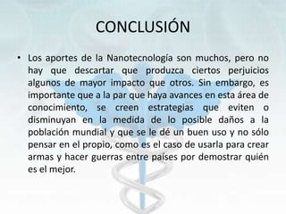 CONCLUSIÓN
• Los aportes de la Nanotecnología son muchos, pero no
hay que descartar que produzca ciertos perjuicios
algunos de mayor impacto que otros. Sin embargo, es
importante que a la par que haya avances en esta área de
conocimiento, se creen estrategias que eviten o
disminuyan en la medida de lo posible daños a la
población mundial y que se le dé un buen uso y no sólo
pensar en el propio, como es el caso de usarla para crear
armas y hacer guerras entre países por demostrar quién
es el mejor.
 