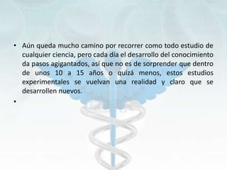 • Aún queda mucho camino por recorrer como todo estudio de
cualquier ciencia, pero cada día el desarrollo del conocimiento
da pasos agigantados, así que no es de sorprender que dentro
de unos 10 a 15 años o quizá menos, estos estudios
experimentales se vuelvan una realidad y claro que se
desarrollen nuevos.
•
 