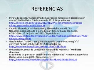 REFERENCIAS
• Peralta Leopoldo. “La Nanomedicina produce milagros en pacientes con
cáncer” CNN México. 29 de enero de 2012. Disponible en:
http://mexico.cnn.com/salud/2012/01/29/la-nanomedicina-produce-
milagros-en-pacientes-con-cancer
• Cabello Alvarado, Christian Javier y Sáenz Galindo Aidé. “La
Nanotecnología aplicada a la medicina”. Ciencia Cierta [en línea].
6.24.(2010). 15 de junio de 2013. Disponible en:
http://www.postgradoeinvestigacion.uadec.mx/CienciaCierta/CC24/7%20
nanotecnologia.html
• García Rafael. ”México inaugura laboratorio de nanotecnología” El
universal. “23 de octubre de 2012. Disponible en:
http://www.eluniversal.com.mx/articulos/74283.html
• Universidad Central de Venezuela. Facultad de Medicina. “Medicina
sinérgica
La suma de las partes en beneficio de la Humanidad” Academia Biomédica
Digital. Abril-junio 2006. Disponible en:
http://vitae.ucv.ve/?module=articulo&rv=7&m=3&n=85&e=210
 