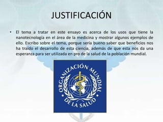 JUSTIFICACIÓN
• El tema a tratar en este ensayo es acerca de los usos que tiene la
nanotecnología en el área de la medicina y mostrar algunos ejemplos de
ello. Escribo sobre el tema, porque sería bueno saber que beneficios nos
ha traído el desarrollo de esta ciencia, además de que esta nos da una
esperanza para ser utilizada en pro de la salud de la población mundial.
 