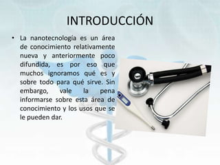INTRODUCCIÓN
• La nanotecnología es un área
de conocimiento relativamente
nueva y anteriormente poco
difundida, es por eso que
muchos ignoramos qué es y
sobre todo para qué sirve. Sin
embargo, vale la pena
informarse sobre esta área de
conocimiento y los usos que se
le pueden dar.
 