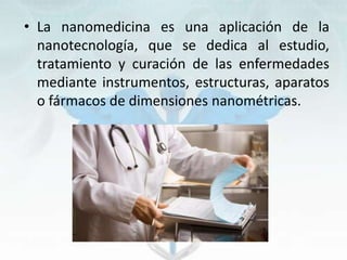 • La nanomedicina es una aplicación de la
nanotecnología, que se dedica al estudio,
tratamiento y curación de las enfermedades
mediante instrumentos, estructuras, aparatos
o fármacos de dimensiones nanométricas.
 