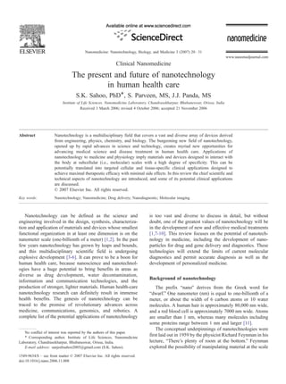 Nanomedicine: Nanotechnology, Biology, and Medicine 3 (2007) 20 – 31
                                                                                                                               www.nanomedjournal.com
                                                            Clinical Nanomedicine
                                The present and future of nanotechnology
                                          in human health care
                                   S.K. Sahoo, PhD4, S. Parveen, MS, J.J. Panda, MS
                           Institute of Life Sciences, Nanomedicine Laboratory, Chandrasekharpur, Bhubaneswar, Orissa, India
                                       Received 3 March 2006; revised 4 October 2006; accepted 21 November 2006




Abstract             Nanotechnology is a multidisciplinary field that covers a vast and diverse array of devices derived
                     from engineering, physics, chemistry, and biology. The burgeoning new field of nanotechnology,
                     opened up by rapid advances in science and technology, creates myriad new opportunities for
                     advancing medical science and disease treatment in human health care. Applications of
                     nanotechnology to medicine and physiology imply materials and devices designed to interact with
                     the body at subcellular (i.e., molecular) scales with a high degree of specificity. This can be
                     potentially translated into targeted cellular and tissue-specific clinical applications designed to
                     achieve maximal therapeutic efficacy with minimal side effects. In this review the chief scientific and
                     technical aspects of nanotechnology are introduced, and some of its potential clinical applications
                     are discussed.
                     D 2007 Elsevier Inc. All rights reserved.
Key words:           Nanotechnology; Nanomedicine; Drug delivery; Nanodiagnostic; Molecular imaging



   Nanotechnology can be defined as the science and                            is too vast and diverse to discuss in detail, but without
engineering involved in the design, synthesis, characteriza-                   doubt, one of the greatest values of nanotechnology will be
tion and application of materials and devices whose smallest                   in the development of new and effective medical treatments
functional organization in at least one dimension is on the                    [1,7-10]. This review focuses on the potential of nanotech-
nanometer scale (one-billionth of a meter) [1,2]. In the past                  nology in medicine, including the development of nano-
few years nanotechnology has grown by leaps and bounds,                        particles for drug and gene delivery and diagnostics. These
and this multidisciplinary scientific field is undergoing                      technologies will extend the limits of current molecular
explosive development [3-6]. It can prove to be a boon for                     diagnostics and permit accurate diagnosis as well as the
human health care, because nanoscience and nanotechnol-                        development of personalized medicine.
ogies have a huge potential to bring benefits in areas as
diverse as drug development, water decontamination,
                                                                               Background of nanotechnology
information and communication technologies, and the
production of stronger, lighter materials. Human health-care                       The prefix bnanoQ derives from the Greek word for
nanotechnology research can definitely result in immense                       bdwarf.Q One nanometer (nm) is equal to one-billionth of a
health benefits. The genesis of nanotechnology can be                          meter, or about the width of 6 carbon atoms or 10 water
traced to the promise of revolutionary advances across                         molecules. A human hair is approximately 80,000 nm wide,
medicine, communications, genomics, and robotics. A                            and a red blood cell is approximately 7000 nm wide. Atoms
complete list of the potential applications of nanotechnology                  are smaller than 1 nm, whereas many molecules including
                                                                               some proteins range between 1 nm and larger [11].
                                                                                   The conceptual underpinnings of nanotechnologies were
   No conflict of interest was reported by the authors of this paper.
   4 Corresponding author. Institute of Life Sciences, Nanomedicine
                                                                               first laid out in 1959 by the physicist Richard Feynman in his
Laboratory, Chandrasekharpur, Bhubaneswar, Orissa, India.                      lecture, bThere’s plenty of room at the bottom.Q Feynman
   E-mail address: sanjeebsahoo2005@gmail.com (S.K. Sahoo).                    explored the possibility of manipulating material at the scale
1549-9634/$ – see front matter D 2007 Elsevier Inc. All rights reserved.
doi:10.1016/j.nano.2006.11.008
 