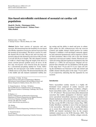 Biomed Microdevices (2006) 8:231–237
DOI 10.1007/s10544-006-8169-5




Size-based microﬂuidic enrichment of neonatal rat cardiac cell
populations
Shashi K. Murthy · Palaniappan Sethu ·
Gordana Vunjak-Novakovic · Mehmet Toner ·
Milica Radisic




Published online: 19 May 2006
 C Springer Science + Business Media, LLC 2006




Abstract Native heart consists of myocytes and non-             ing sorting and the ability to attach and grow in culture.
myocytes. We demonstrate here the feasibility of a size-based   Upon culture for 48 h cardiomyocytes from the reservoir
microﬂuidic separation of myocytes and non-myocytes from        (control) and middle channel stained positive for cardiac
the neonatal rat myocardium. The device consists of a mid-      Troponin I, exhibited a well developed contractile appara-
dle channel (50 μm wide, 200 μm tall, and 4 cm long) con-       tus and contracted spontaneously and in response to electri-
nected to adjacent side channels by microsieves (80 μm wide,    cal ﬁeld stimulation. Most of the cells in the side channel
5 μm tall and 40 μm in length). The side channels increase      expressed a non-myocyte marker vimetin. Fluorescent acti-
in width in a ﬂared shape along the length of the device to     vated cell sorting indicated signiﬁcant enrichment in the side
ensure constant pressure gradient across all sieves. In the     channel ( p < 0.001) for non-myocytes. Original cell sus-
ﬁrst step, non-myoctes were removed from the myocytes           pension had a bimodal cell size distribution with the peaks
by a conventional pre-plating method for 75 min. Subse-         in the range from 7–9 μm and 15–17 μm. Upon cell sort-
quently, the non-myocytes were further enriched in a mi-        ing the distribution was Gaussian in both side channel and
croﬂudic device at 20 μl/min. We demonstrated that the cells    middle channel with the peaks in the range 7–9 μm and 9–
in the middle and side channels maintained viability dur-       11 μm respectively, indicating that the separation by size
                                                                occurred.

S. K. Murthy · P. Sethu · M. Toner
Surgical Services and Center for Engineering in Medicine,
Massachusetts General Hospital; Harvard Medical School; and     Introduction
Shriners Hospital for Children, Boston, MA, 02114, USA
                                                                Native myocardium (cardiac muscle) is a highly dif-
G. Vunjak-Novakovic · M. Toner · M. Radisic
                                                                ferentiated tissue composed of cardiac myocytes and
Harvard-MIT Division of Health Sciences and Technology,
Massachusetts Institute of Technology, Cambridge, MA, 02139,    ﬁbroblasts with a dense supporting vasculature, collagen-
USA                                                             based extracellular matrix, and an average cell density of
                                                                1–10 · 108 cells/cm3 . The myocytes form a three-dimensional
M. Radisic ( )
                                                                syncytium that enables propagation of electrical signals
Institute of Biomaterials and Biomedical Engineering;
Department of Chemical Engineering and Applied Chemistry,       across specialized intracellular junctions to produce coor-
University of Toronto, 164 College St. RS 407,                  dinated mechanical contractions that pump blood forward.
Toronto, ON, M5S 3G9, Canada                                    Only 20–40% of the cells in the heart are cardiac myocytes,
e-mail: milica@chem-eng.utoronto.ca
                                                                but they occupy 80–90% of the heart volume (Nag, 1980).
S.K. Murthy                                                     Cardiac ﬁbroblasts contribute to most of the non-myocytes
Present address:                                                in the myocardium. The main roles of cardiac ﬁbroblasts
Department of Chemical Engineering, Northeastern University     are to secrete the components of the extra-cellular matrix
                                                                (ECM) and transmit mechanical force by the receptor
G. Vunjak-Novakovic
Present address:                                                mediated connections to the ECM (Sussman, 2002). The
Department of Biomedical Engineering, Columbia University       myocardial ECM consists of a ﬁbrillar collagen network,


                                                                                                                      Springer
 