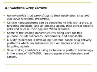 b) Functional Drug Carriers Nanomaterials that carry drugs to their destination sites and  also have functional properties . Certain nanostructures can be controlled to link with a drug, a targeting molecule, and an imaging agent, then attract specific cells and release their payload When required. Some of the leading nanostructures being used for this purpose include fullerenes, dendrimers, and nanoshells. C Sixty (fullerene) is developing fullerene-based drug delivery platforms which link fullerenes with antibodies and other targeting agents.  Several drug candidates using its fullerene platform technology in the areas of HIV/AIDS, neuro-degenerative disorders and cancer.  