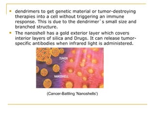 dendrimers to get genetic material or tumor-destroying therapies into a cell without triggering an immune response. This is due to the dendrimer`s small size and branched structure.  The nanoshell has a gold exterior layer which covers interior layers of silica and Drugs. It can release tumor- specific antibodies when infrared light is administered. (Cancer-Battling 'Nanoshells') 