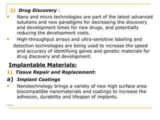2)  Drug Discovery  : Nano and micro technologies are part of the latest advanced solutions and new paradigms for decreasing the discovery and development times for new drugs, and potentially reducing the development costs. High-throughput arrays and ultra-sensitive labeling and detection technologies are being used to increase the speed and accuracy of identifying genes and genetic materials for drug discovery and development. Implantable Materials: 1)  Tissue Repair and Replacement : a)  Implant Coatings   Nanotechnology brings a variety of new high surface area biocompatible nanomaterials and coatings to increase the adhesion, durability and lifespan of implants.  
