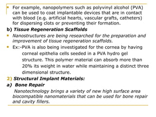 For example, nanopolymers such as polyvinyl alcohol (PVA) can be used to coat implantable devices that are in contact with blood (e.g. artificial hearts, vascular grafts, catheters) for dispersing clots or preventing their formation. b)  Tissue Regeneration Scaffolds Nanostructures are being researched for the preparation and improvement of tissue regeneration scaffolds.   Ex:-PVA is also being investigated for the cornea by having corneal epithelia cells seeded in a PVA hydro gel structure. This polymer material can absorb more than 20% its weight in water while maintaining a distinct three dimensional structure. 2)  Structural Implant Materials: a)  Bone Repair Nanotechnology brings a variety of new high surface area biocompatible nanomaterials that can be used for bone repair and cavity fillers.  