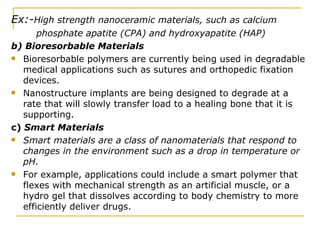 Ex:- High strength nanoceramic materials, such as calcium phosphate apatite (CPA) and hydroxyapatite (HAP) b) Bioresorbable Materials Bioresorbable polymers are currently being used in degradable medical applications such as sutures and orthopedic fixation devices.  Nanostructure implants are being designed to degrade at a rate that will slowly transfer load to a healing bone that it is supporting. c)  Smart Materials Smart materials are a class of nanomaterials that respond to changes in the environment such as a drop in temperature or pH.   For example, applications could include a smart polymer that flexes with mechanical strength as an artificial muscle, or a hydro gel that dissolves according to body chemistry to more efficiently deliver drugs.  