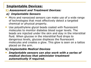 Implantable Devices: 1)  Assessment and Treatment Devices: a)  Implantable Sensors Micro and nanosized sensors can make use of a wide range of technologies that most effectively detect a targeted chemical or physical property.  Use polyethylene glycol beads coated with fluorescent molecules to monitor diabetes blood sugar levels. The beads are injected under the skin and stay in the interstitial fluid. When glucose in the interstitial fluid drops to dangerous levels, glucose displaces the fluorescent molecules and creates a glow. This glow is seen on a tattoo placed on the arm. b)  Implantable Medical Devices Implantable sensors can also work with a series of medical devices that administer treatment automatically if required.   