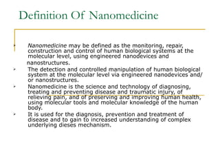 Definition Of Nanomedicine Nanomedicine  may be defined as the monitoring, repair,  construction and control of human biological systems at the  molecular level, using engineered nanodevices and nanostructures. The detection and controlled manipulation of human biological system at the molecular level via engineered nanodevices and/or nanostructures. Nanomedicine is the science and technology of diagnosing, treating and preventing disease and traumatic injury, of relieving pain, and of preserving and improving human health, using molecular tools and molecular knowledge of the human body.  It is used for the diagnosis, prevention and treatment of disease and to gain to increased understanding of complex underlying dieses mechanism. 