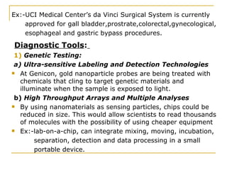 Ex:-UCI Medical Center’s da Vinci Surgical System is currently approved for gall bladder,prostrate,colorectal,gynecological, esophageal and gastric bypass procedures. Diagnostic Tools :   1)  Genetic Testing: a) Ultra-sensitive Labeling and Detection Technologies At Genicon, gold nanoparticle probes are being treated with chemicals that cling to target genetic materials and illuminate when the sample is exposed to light. b)  High Throughput Arrays and Multiple Analyses By using nanomaterials as sensing particles, chips could be reduced in size. This would allow scientists to read thousands of molecules with the possibility of using cheaper equipment Ex:-lab-on-a-chip, can integrate mixing, moving, incubation, separation, detection and data processing in a small portable device.  
