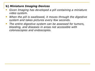 b)  Miniature Imaging Devices Given Imaging has developed a pill containing a miniature video system.  When the pill is swallowed, it moves through the digestive system and takes pictures every few seconds.  The entire digestive system can be assessed for tumors, bleeding, and diseases in areas not accessible with colonoscopies and endoscopies. 