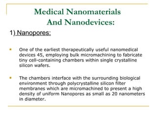 Medical Nanomaterials    And Nanodevices: 1)  Nanopores: One of the earliest therapeutically useful nanomedical devices 45, employing bulk micromachining to fabricate tiny cell-containing chambers within single crystalline silicon wafers.  The chambers interface with the surrounding biological environment through polycrystalline silicon filter membranes which are micromachined to present a high density of uniform Nanopores as small as 20 nanometers in diameter. 
